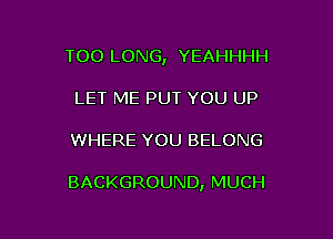 TOO LONG, YEAHHHH

LET ME PUT YOU UP
WHERE YOU BELONG

BACKGROUND, MUCH