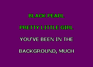 BLACK PEARL
PRETTY LITTLE GIRL

YOU'VE BEEN IN THE

BACKGROUND, MUCH