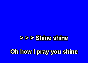 t Shine shine

Oh how I pray you shine