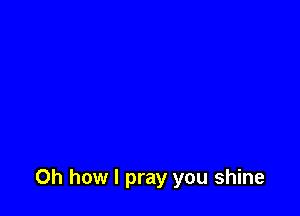 Oh how I pray you shine
