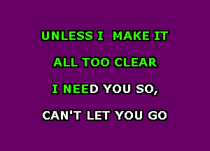 UNLESS I MAKE IT

ALL TOO CLEAR

I NEED YOU SO,

CAN'T LET YOU GO