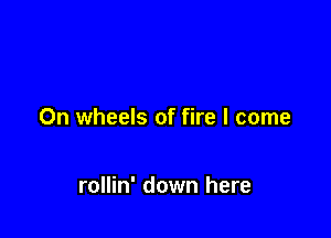 0n wheels of fire I come

rollin' down here