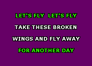 LET'S FLY LET'S FLY
TAKE THESE BROKEN

WINGS AND FLY AWAY

FOR ANOTHER DAY

g