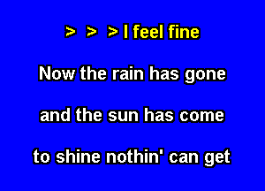 ? '5' t' I feel fine
Now the rain has gone

and the sun has come

to shine nothin' can get