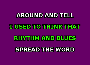 AROUND AND TELL

I USED TO THINK THAT
RHYTHM AND BLUES
SPREAD THE WORD