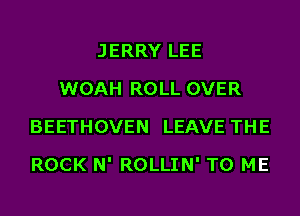 JERRY LEE
WOAH ROLL OVER
BEETHOVEN LEAVE THE
ROCK N' ROLLIN' TO ME