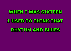 WHEN I WAS SIXTEEN
I USED TO THINK THAT
RHYTHM AND BLUES