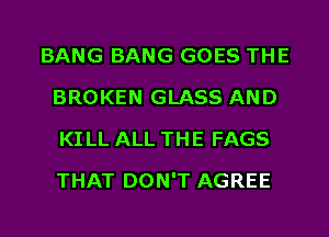 BANG BANG GOES THE
BROKEN GLASS AND
KI LL ALL THE FAGS
THAT DON'T AGREE