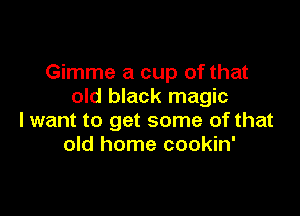 Gimme a cup of that
old black magic

lwant to get some of that
old home cookin'