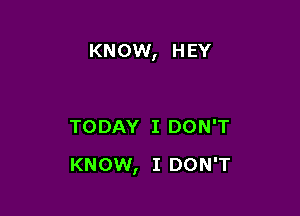 KNOW, H EY

TODAY I DON'T

KNOW, I DON'T