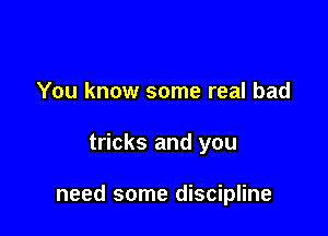 You know some real bad

tricks and you

need some discipline