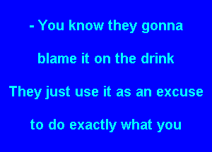 - You know they gonna
blame it on the drink

Theyjust use it as an excuse

to do exactly what you