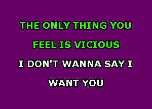 THE ONLY THING YOU
FEEL IS VICIOUS

I DON'T WANNA SAY I

WANT YOU