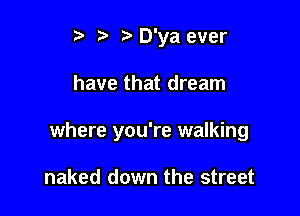 t. t tt D'ya ever

have that dream

where you're walking

naked down the street