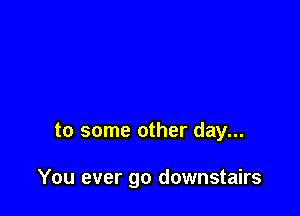 to some other day...

You ever go downstairs