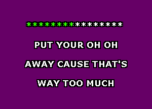 tiiitikiktiktiikikikikititx

PUT YOUR OH OH

AWAY CAUSE THAT'S

WAY TOO MUCH