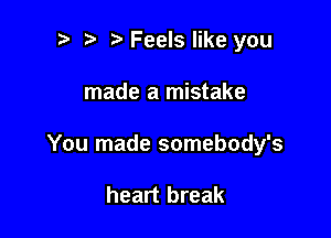 t' t. Feels like you

made a mistake

You made somebody's

heart break