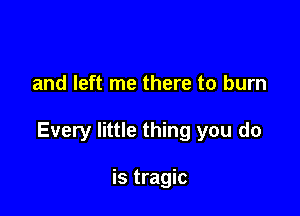 and left me there to burn

Every little thing you do

is tragic