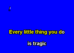 Every little thing you do

is tragic