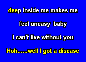 deep inside me makes me

feel uneasy baby
I can't live without you

Hoh ...... well I got a disease