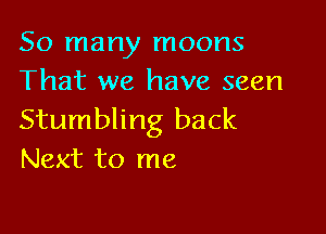 So many moons
That we have seen

Stumbling back
Next to me