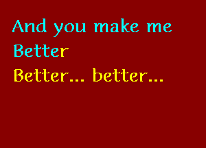 And you make me
Better

Better... better...