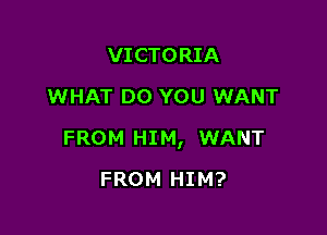 VICTORIA
WHAT DO YOU WANT

FROM HIM, WANT

FROM HIM?