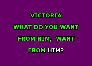 VICTORIA
WHAT DO YOU WANT

FROM HIM, WANT

FROM HIM?