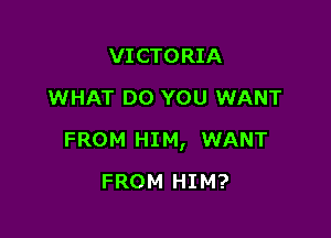 VICTORIA
WHAT DO YOU WANT

FROM HIM, WANT

FROM HIM?