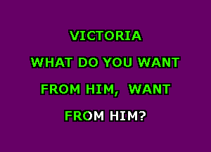 VICTORIA
WHAT DO YOU WANT

FROM HIM, WANT

FROM HIM?