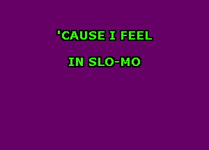 'CAUSE I FEEL

IN SLO-MO