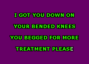 I GOT YOU DOWN ON

YOUR BENDED KNEES

YOU BEGGED FOR MORE

TREATM ENT PLEASE