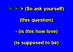 tw t. (So ask yourself)
(this question)

- (is this how love)

(is supposed to be)