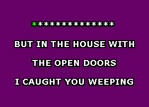 akihihiliiliiliihiliihihihiliihih

BUT IN THE HOUSE WITH

THE OPEN DOORS

I CAUGHT YOU WEEPING