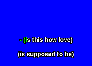 - (is this how love)

(is supposed to be)
