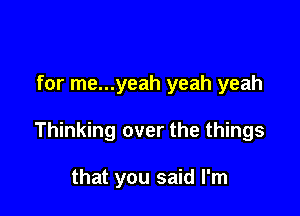for me...yeah yeah yeah

Thinking over the things

that you said I'm