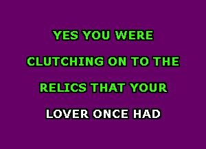 YES YOU WERE
CLUTCHING ON TO THE

RELICS THAT YOU R

LOVER ONCE HAD

g