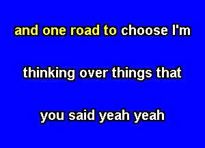 and one road to choose I'm

thinking over things that

you said yeah yeah