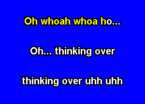 Oh whoah whoa ho...

0h... thinking over

thinking over uhh uhh