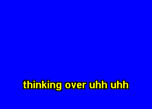 thinking over uhh uhh