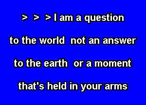 t? r) I am a question

to the world not an answer
to the earth or a moment

that's held in your arms