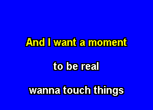 And I want a moment

to be real

wanna touch things