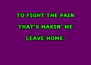 TO FIGHT THE PAIN

THAT'S MAKIN' ME

LEAVE HOME.