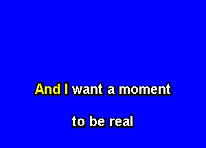 And I want a moment

to be real