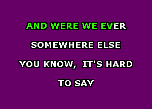 AND WERE WE EVER

SOM EWHERE ELSE

YOU KNOW, IT'S HARD

TO SAY