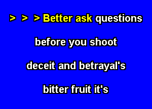 t? z? r) Better ask questions

before you shoot

deceit and betrayal's

bitter fruit it's
