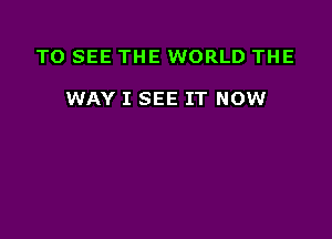 TO SEE THE WORLD THE

WAY I SEE IT NOW