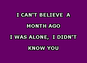 I CAN'T BELIEVE A

MONTH AGO

I WAS ALONE, I DIDN'T

KNOW YOU