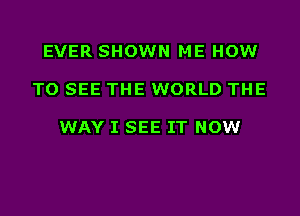 EVER SHOWN ME HOW

TO SEE THE WORLD THE

WAY I SEE IT NOW