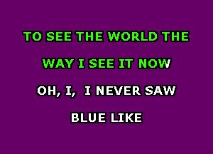 TO SEE THE WORLD THE
WAY I SEE IT NOW
OH, I, I NEVER SAW

BLUE LIKE